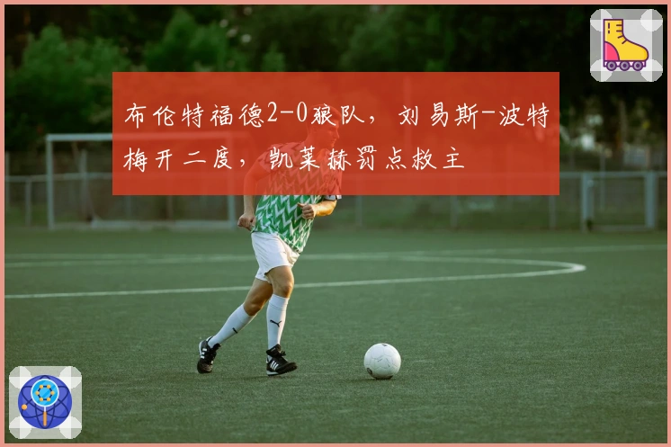 布伦特福德2-0狼队，刘易斯-波特梅开二度，凯莱赫罚点救主