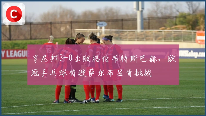 亨尼邦3-0击败格伦韦特斯巴赫，欧冠乒乓球将迎萨尔布吕肯挑战