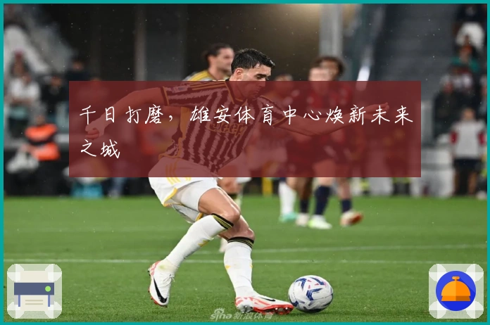 千日打磨，雄安体育中心焕新未来之城