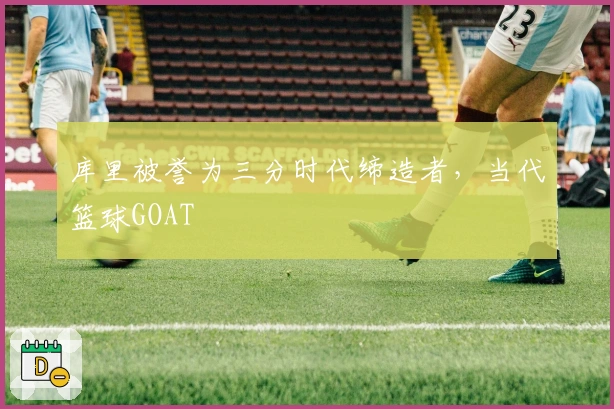 库里被誉为三分时代缔造者，当代篮球GOAT