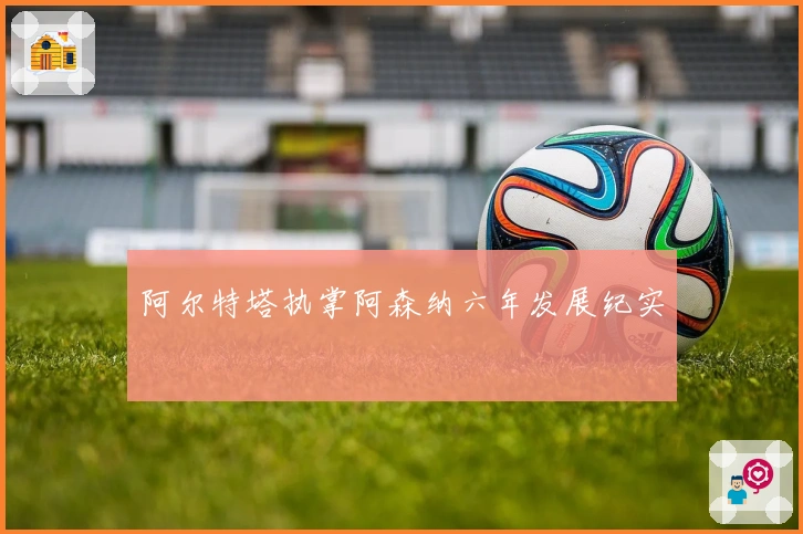 阿尔特塔执掌阿森纳六年发展纪实